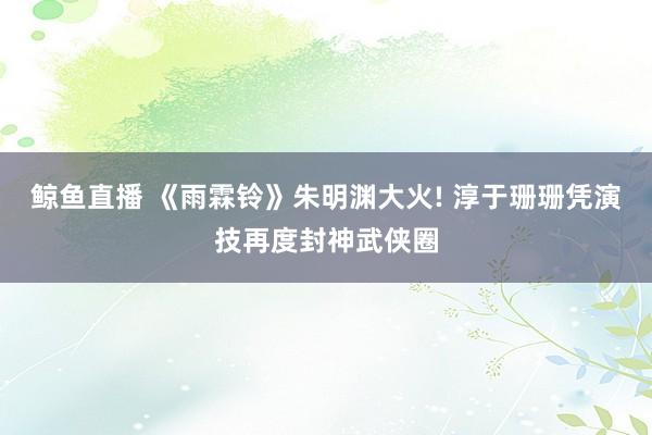 鲸鱼直播 《雨霖铃》朱明渊大火! 淳于珊珊凭演技再度封神武侠圈