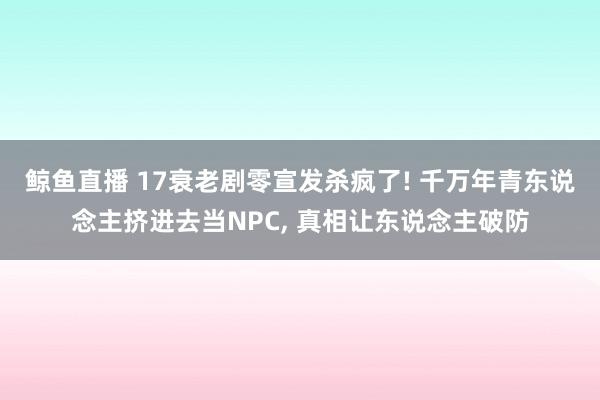 鲸鱼直播 17衰老剧零宣发杀疯了! 千万年青东说念主挤进去当NPC, 真相让东说念主破防