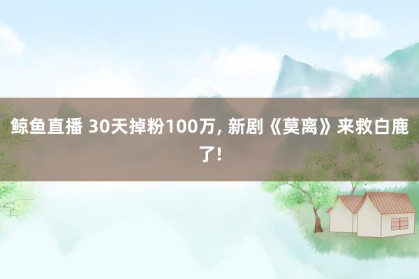 鲸鱼直播 30天掉粉100万, 新剧《莫离》来救白鹿了!