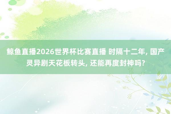 鲸鱼直播2026世界杯比赛直播 时隔十二年, 国产灵异剧天花板转头, 还能再度封神吗?