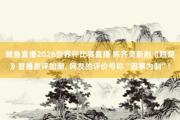 鲸鱼直播2026世界杯比赛直播 陈齐灵新剧《翘楚》首播差评如潮, 网友的评价号称“因事为制”!