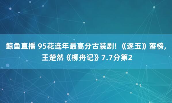 鲸鱼直播 95花连年最高分古装剧! 《逐玉》落榜, 王楚然《柳舟记》7.7分第2