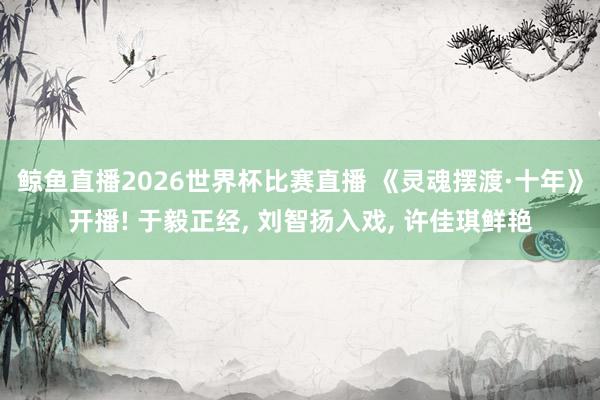 鲸鱼直播2026世界杯比赛直播 《灵魂摆渡·十年》开播! 于毅正经, 刘智扬入戏, 许佳琪鲜艳