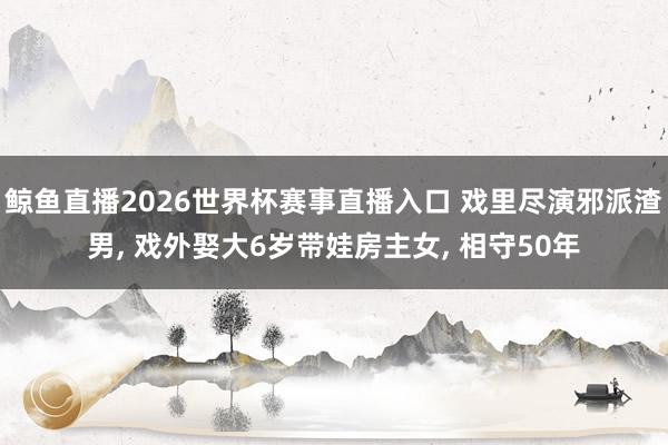 鲸鱼直播2026世界杯赛事直播入口 戏里尽演邪派渣男, 戏外娶大6岁带娃房主女, 相守50年
