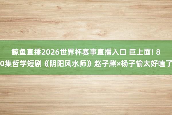鲸鱼直播2026世界杯赛事直播入口 巨上面! 80集哲学短剧《阴阳风水师》赵子麒×杨子愉太好嗑了