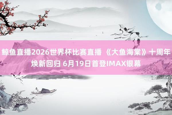 鲸鱼直播2026世界杯比赛直播 《大鱼海棠》十周年焕新回归 6月19日首登IMAX银幕