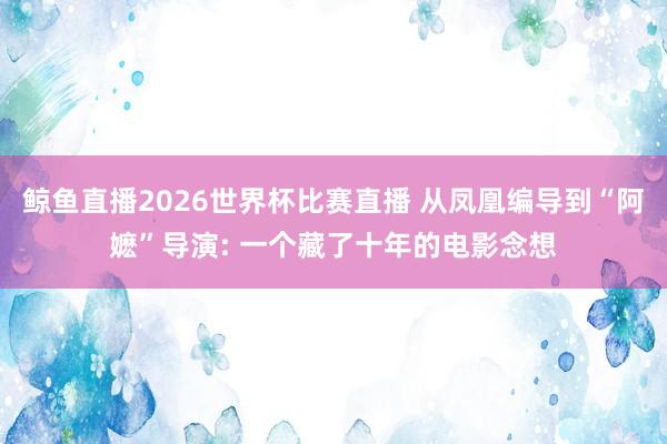 鲸鱼直播2026世界杯比赛直播 从凤凰编导到“阿嬷”导演: 一个藏了十年的电影念想