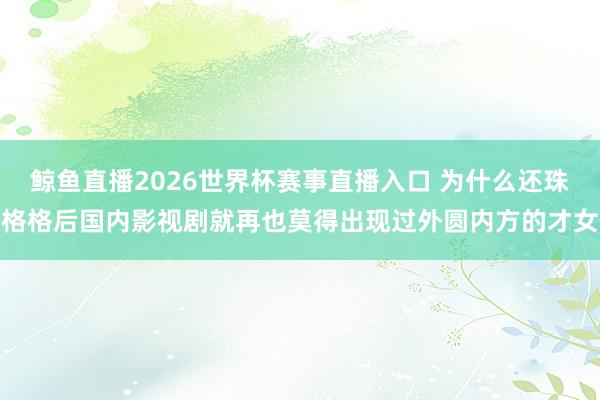 鲸鱼直播2026世界杯赛事直播入口 为什么还珠格格后国内影视剧就再也莫得出现过外圆内方的才女