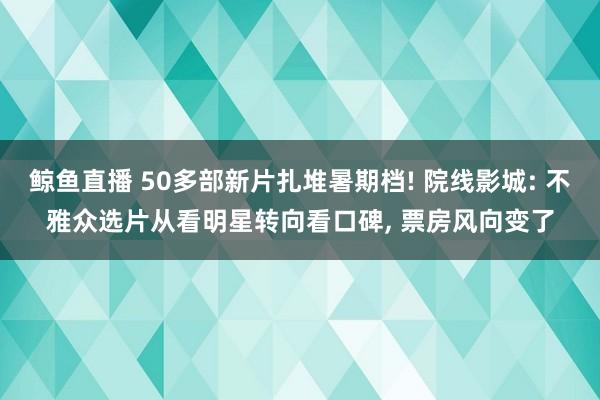 鲸鱼直播 50多部新片扎堆暑期档! 院线影城: 不雅众选片从看明星转向看口碑, 票房风向变了