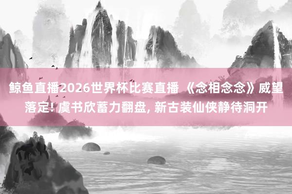 鲸鱼直播2026世界杯比赛直播 《念相念念》威望落定! 虞书欣蓄力翻盘, 新古装仙侠静待洞开