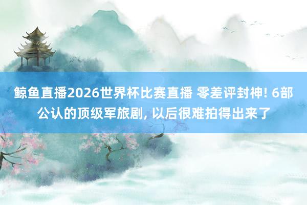 鲸鱼直播2026世界杯比赛直播 零差评封神! 6部公认的顶级军旅剧, 以后很难拍得出来了