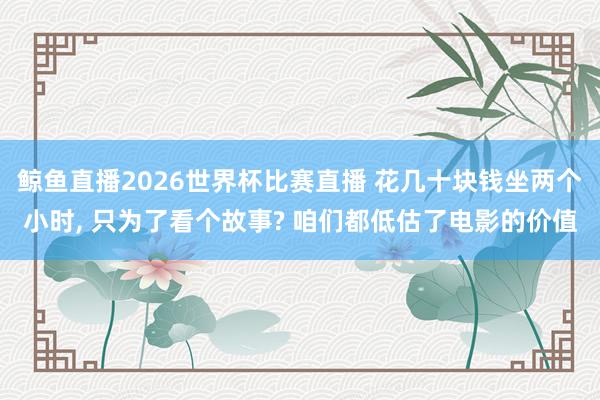 鲸鱼直播2026世界杯比赛直播 花几十块钱坐两个小时, 只为了看个故事? 咱们都低估了电影的价值