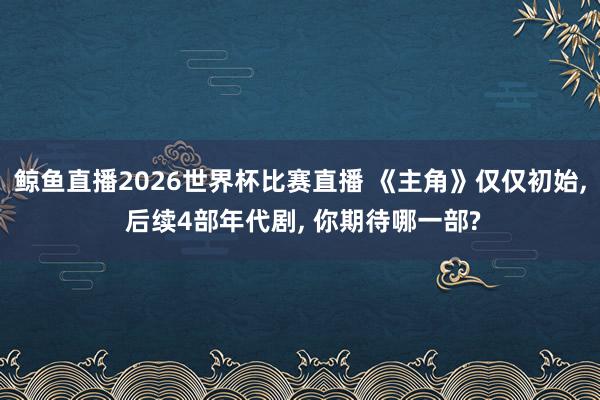 鲸鱼直播2026世界杯比赛直播 《主角》仅仅初始, 后续4部年代剧, 你期待哪一部?