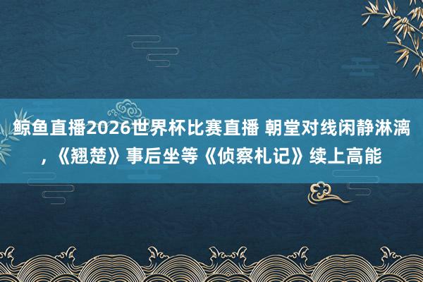 鲸鱼直播2026世界杯比赛直播 朝堂对线闲静淋漓, 《翘楚》事后坐等《侦察札记》续上高能