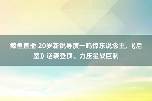 鲸鱼直播 20岁新锐导演一鸣惊东说念主, 《后室》逆袭登顶、力压星战巨制