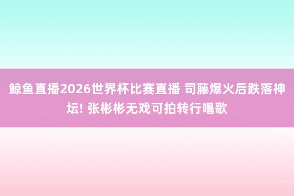 鲸鱼直播2026世界杯比赛直播 司藤爆火后跌落神坛! 张彬彬无戏可拍转行唱歌
