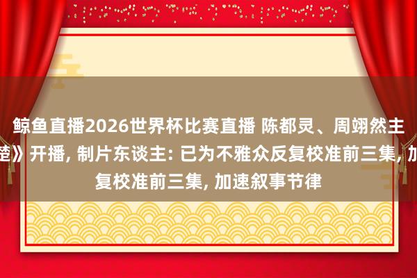 鲸鱼直播2026世界杯比赛直播 陈都灵、周翊然主演新剧《翘楚》开播, 制片东谈主: 已为不雅众反复校准前三集, 加速叙事节律