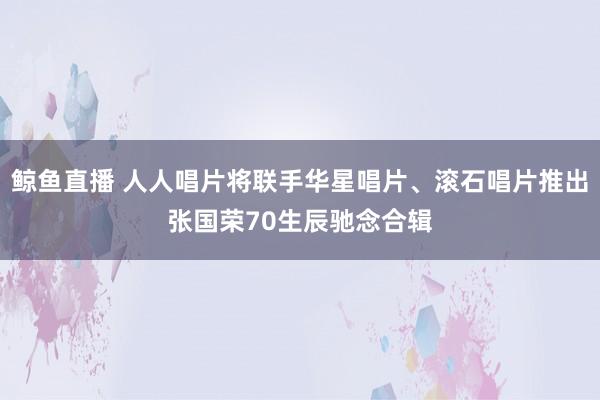 鲸鱼直播 人人唱片将联手华星唱片、滚石唱片推出张国荣70生辰驰念合辑