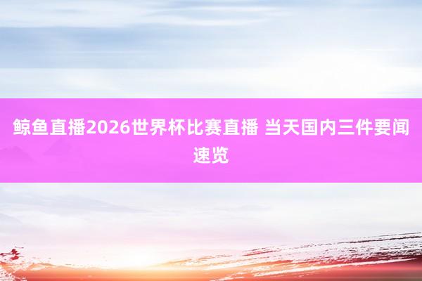 鲸鱼直播2026世界杯比赛直播 当天国内三件要闻速览