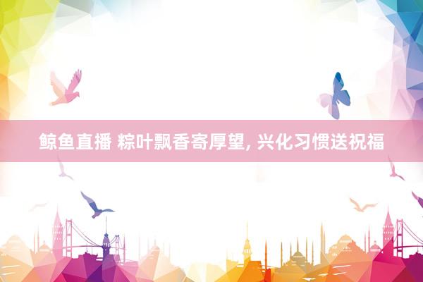 鲸鱼直播 粽叶飘香寄厚望, 兴化习惯送祝福