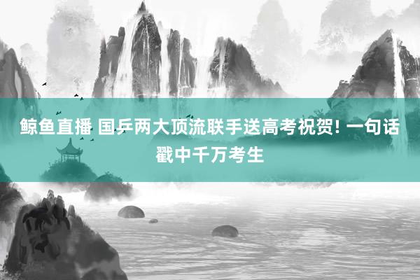 鲸鱼直播 国乒两大顶流联手送高考祝贺! 一句话戳中千万考生