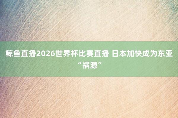 鲸鱼直播2026世界杯比赛直播 日本加快成为东亚“祸源”