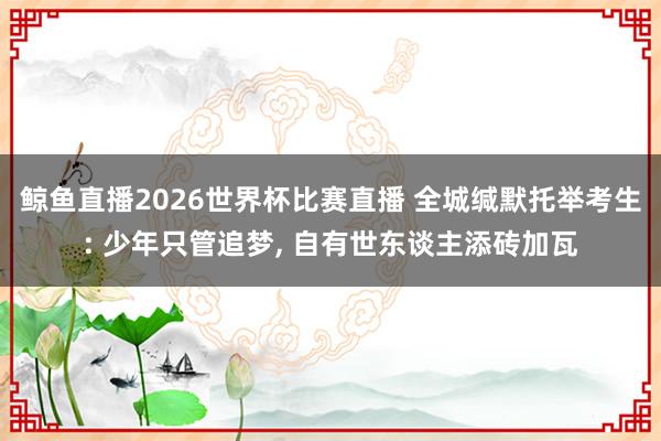 鲸鱼直播2026世界杯比赛直播 全城缄默托举考生: 少年只管追梦, 自有世东谈主添砖加瓦