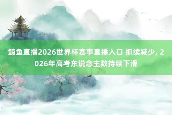 鲸鱼直播2026世界杯赛事直播入口 抓续减少, 2026年高考东说念主数持续下滑