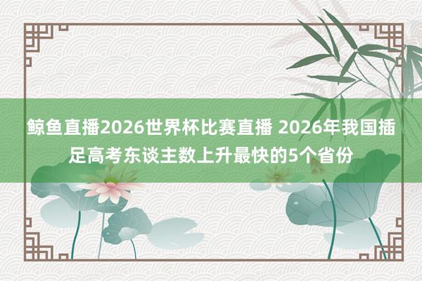鲸鱼直播2026世界杯比赛直播 2026年我国插足高考东谈主数上升最快的5个省份