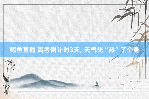 鲸鱼直播 高考倒计时3天, 天气先“热”了个身