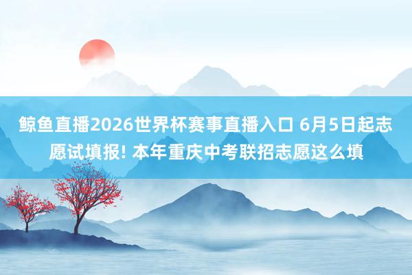 鲸鱼直播2026世界杯赛事直播入口 6月5日起志愿试填报! 本年重庆中考联招志愿这么填