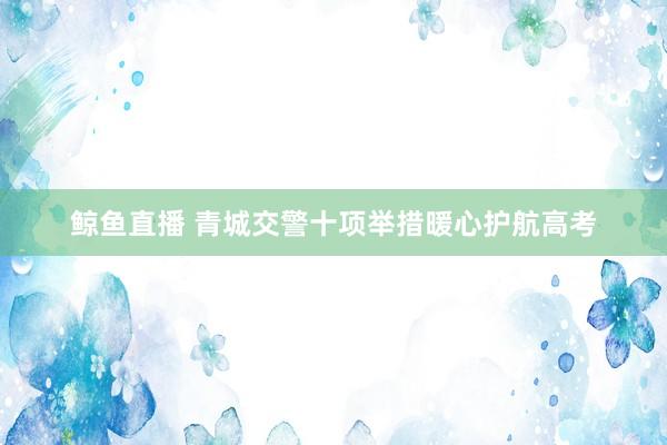 鲸鱼直播 青城交警十项举措暖心护航高考