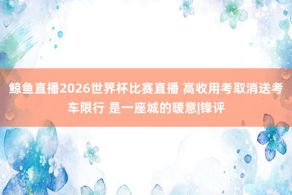 鲸鱼直播2026世界杯比赛直播 高收用考取消送考车限行 是一座城的暖意|锋评