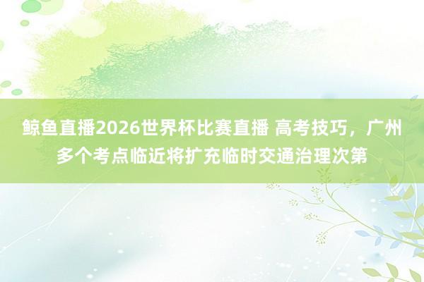 鲸鱼直播2026世界杯比赛直播 高考技巧，广州多个考点临近将扩充临时交通治理次第