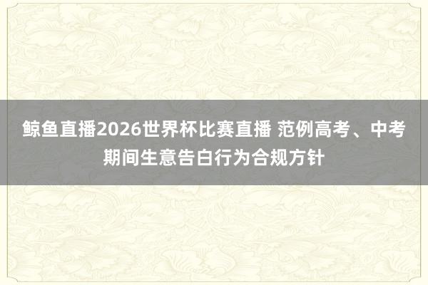 鲸鱼直播2026世界杯比赛直播 范例高考、中考期间生意告白行为合规方针