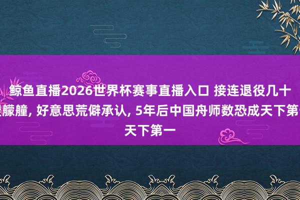 鲸鱼直播2026世界杯赛事直播入口 接连退役几十艘艨艟, 好意思荒僻承认, 5年后中国舟师数恐成天下第一