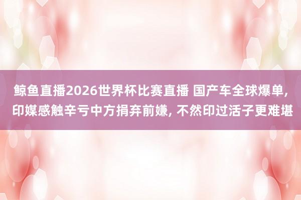 鲸鱼直播2026世界杯比赛直播 国产车全球爆单, 印媒感触辛亏中方捐弃前嫌, 不然印过活子更难堪