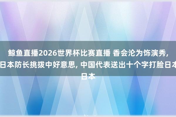 鲸鱼直播2026世界杯比赛直播 香会沦为饰演秀, 日本防长挑拨中好意思, 中国代表送出十个字打脸日本