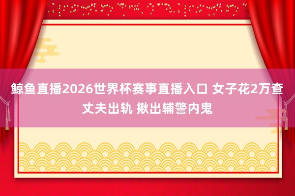 鲸鱼直播2026世界杯赛事直播入口 女子花2万查丈夫出轨 揪出辅警内鬼