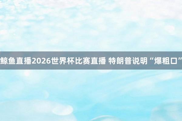 鲸鱼直播2026世界杯比赛直播 特朗普说明“爆粗口”