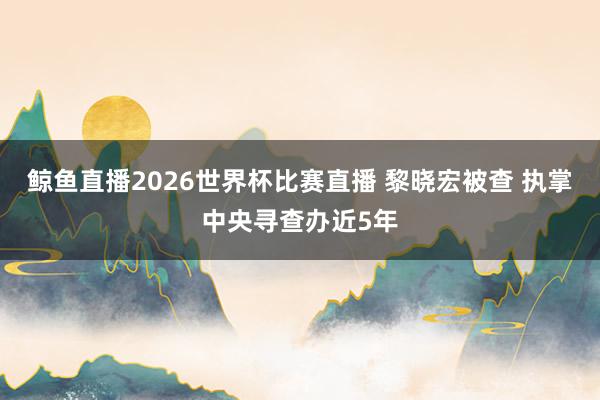 鲸鱼直播2026世界杯比赛直播 黎晓宏被查 执掌中央寻查办近5年