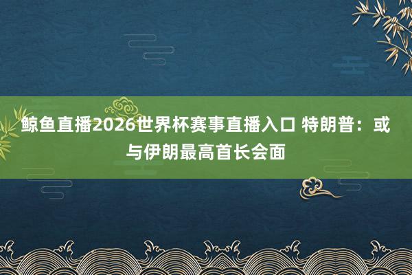 鲸鱼直播2026世界杯赛事直播入口 特朗普：或与伊朗最高首长会面