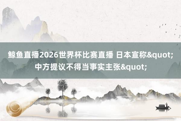 鲸鱼直播2026世界杯比赛直播 日本宣称"中方提议不得当事实主张"