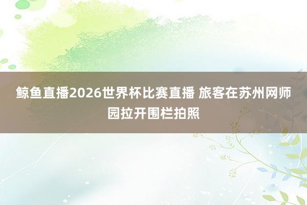 鲸鱼直播2026世界杯比赛直播 旅客在苏州网师园拉开围栏拍照