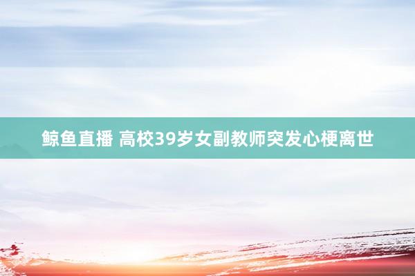 鲸鱼直播 高校39岁女副教师突发心梗离世