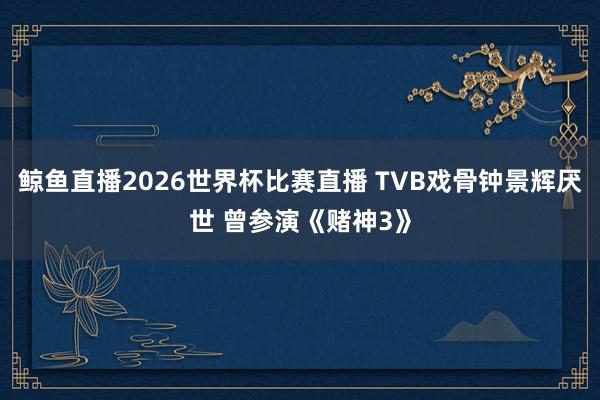 鲸鱼直播2026世界杯比赛直播 TVB戏骨钟景辉厌世 曾