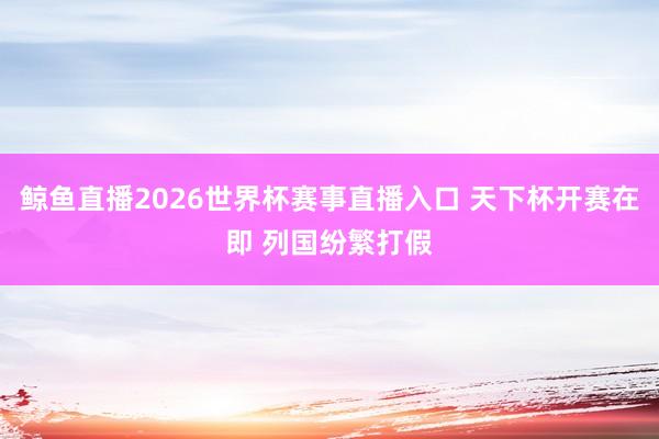 鲸鱼直播2026世界杯赛事直播入口 天下杯开赛在即 列国纷繁打假