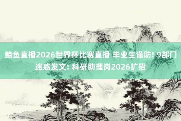 鲸鱼直播2026世界杯比赛直播 毕业生谨防! 9部门迷惑发文: 科研助理岗2026扩招
