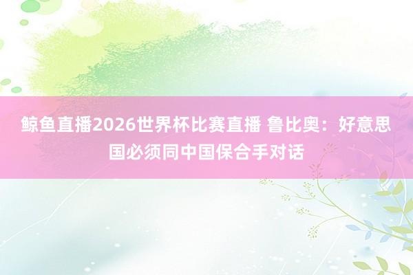 鲸鱼直播2026世界杯比赛直播 鲁比奥：好意思国必须同中国保合手对话