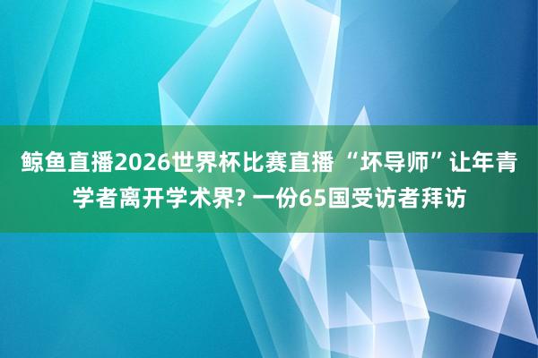 鲸鱼直播2026世界杯比赛直播 “坏导师”让年青学者离开学术界? 一份65国受访者拜访